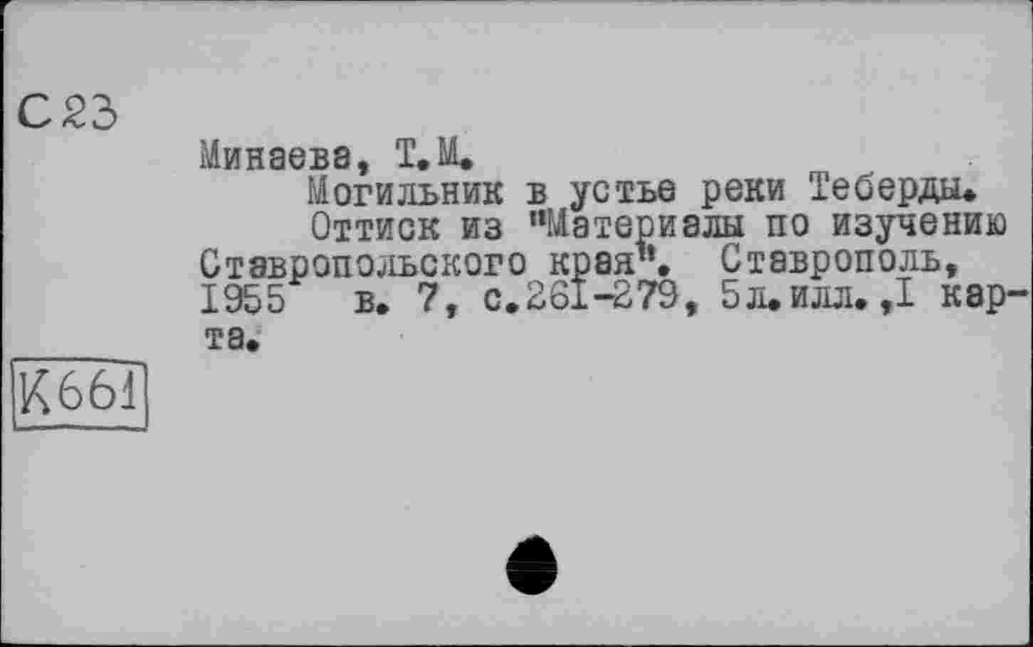 ﻿С 23
Минэбв8
Могильник в устье реки Теберды.
Оттиск из “Материалы по изучению Ставропольского края’’. Ставрополь, 1955 в. 7, с.261-279, 5л.илл. ,1 карта.
К661